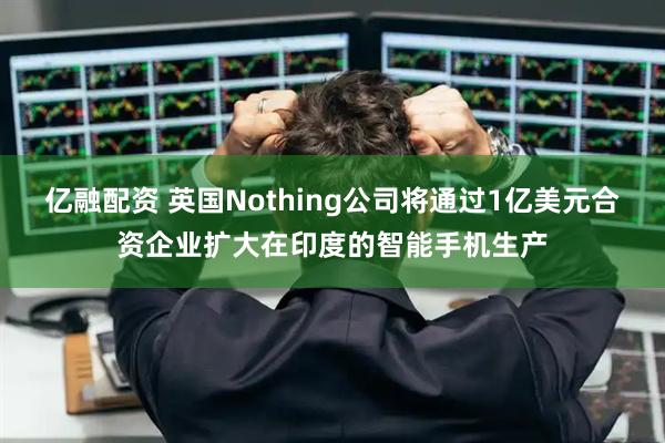 亿融配资 英国Nothing公司将通过1亿美元合资企业扩大在印度的智能手机生产