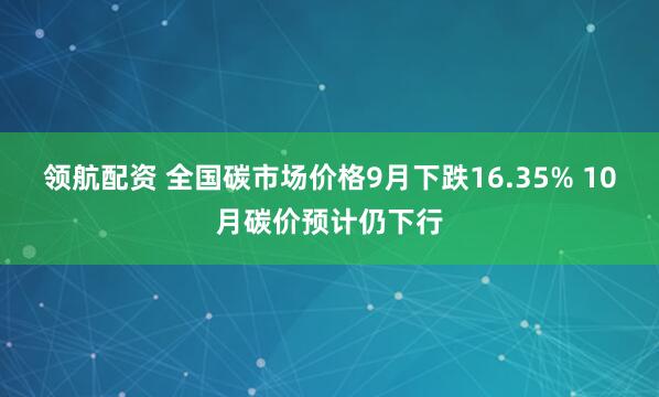 领航配资 全国碳市场价格9月下跌16.35% 10月碳价预计仍下行