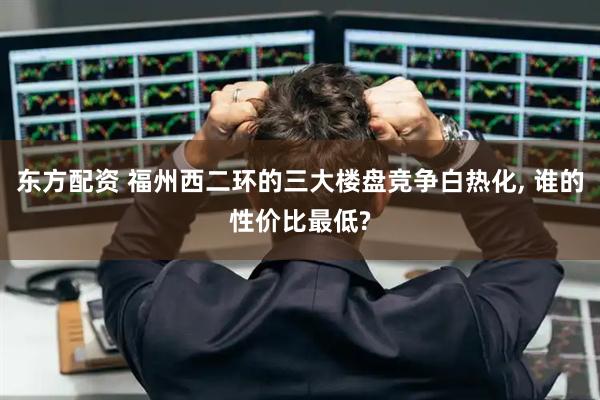 东方配资 福州西二环的三大楼盘竞争白热化, 谁的性价比最低?