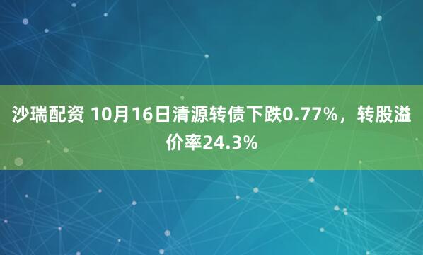 沙瑞配资 10月16日清源转债下跌0.77%，转股溢价率24.3%