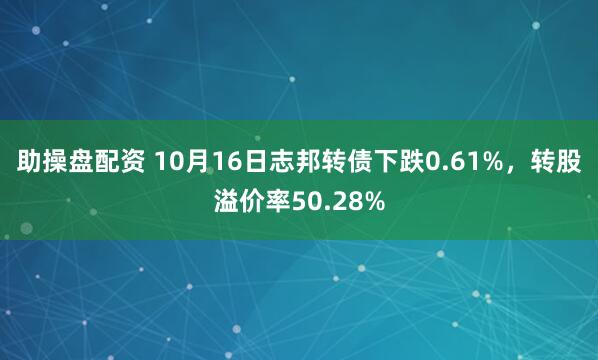助操盘配资 10月16日志邦转债下跌0.61%，转股溢价率50.28%