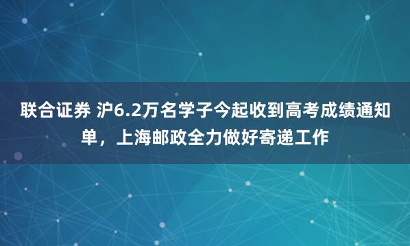 联合证券 沪6.2万名学子今起收到高考成绩通知单，上海邮政全力做好寄递工作