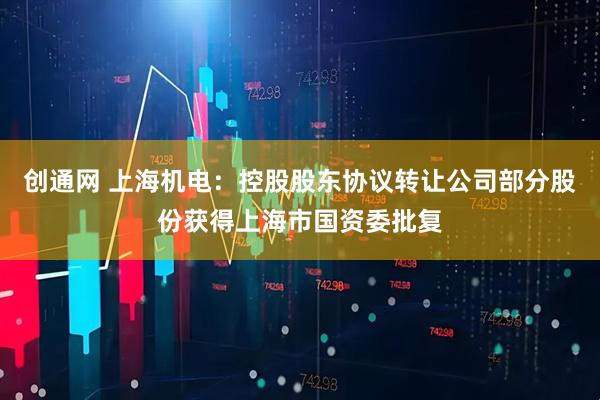 创通网 上海机电：控股股东协议转让公司部分股份获得上海市国资委批复