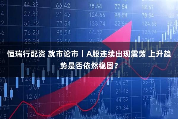 恒瑞行配资 就市论市丨A股连续出现震荡 上升趋势是否依然稳固？