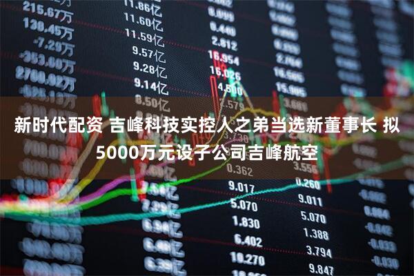 新时代配资 吉峰科技实控人之弟当选新董事长 拟5000万元设子公司吉峰航空