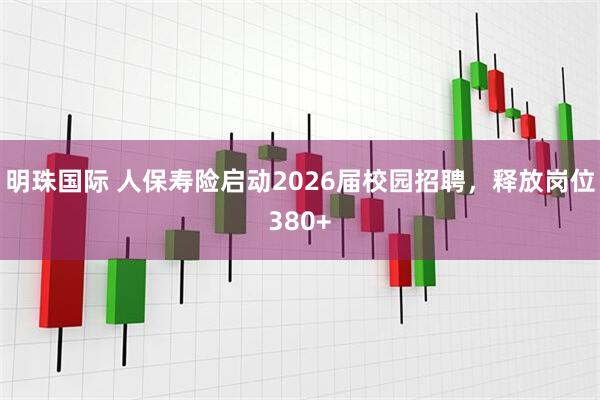 明珠国际 人保寿险启动2026届校园招聘，释放岗位380+